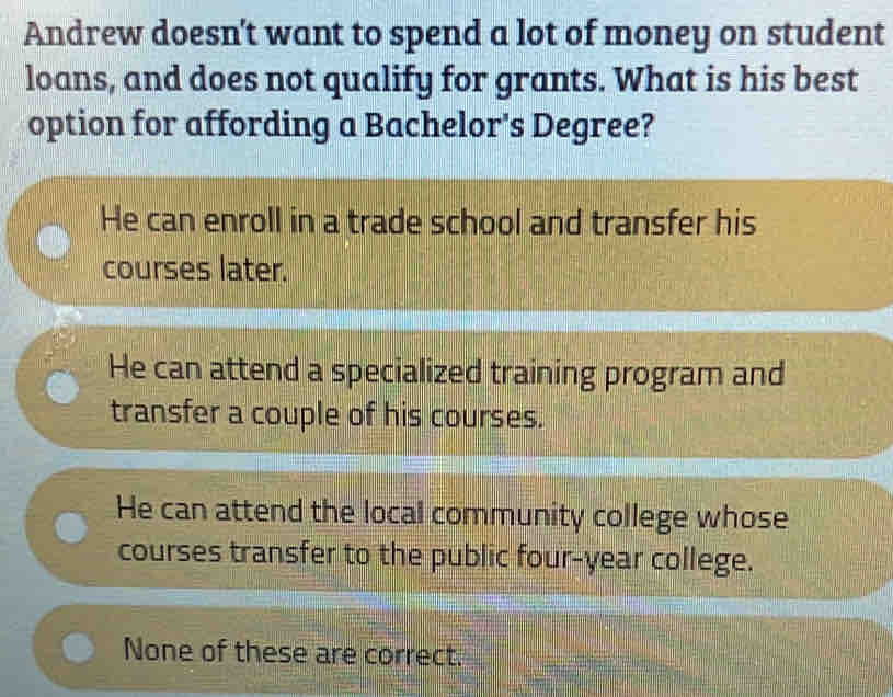 Andrew doesn't want to spend a lot of money on student
loans, and does not qualify for grants. What is his best
option for affording a Bachelor's Degree?
He can enroll in a trade school and transfer his
courses later.
He can attend a specialized training program and
transfer a couple of his courses.
He can attend the local community college whose
courses transfer to the public four-year college.
None of these are correct.