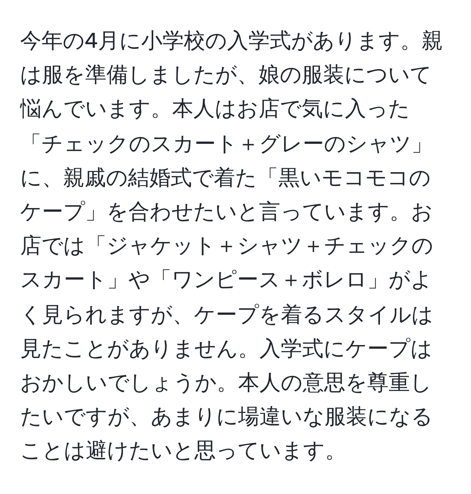 今年の4月に小学校の入学式があります。親は服を準備しましたが、娘の服装について悩んでいます。本人はお店で気に入った「チェックのスカート＋グレーのシャツ」に、親戚の結婚式で着た「黒いモコモコのケープ」を合わせたいと言っています。お店では「ジャケット＋シャツ＋チェックのスカート」や「ワンピース＋ボレロ」がよく見られますが、ケープを着るスタイルは見たことがありません。入学式にケープはおかしいでしょうか。本人の意思を尊重したいですが、あまりに場違いな服装になることは避けたいと思っています。