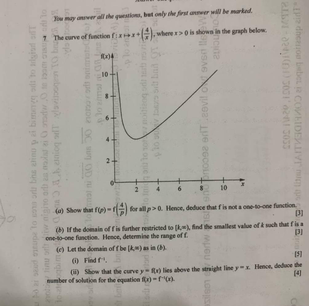 You may answer all the questions, but only the first answer will be marked.
7 The curve of function f : xto x+( 4/x ) , where x>0 is shown in the graph below.
 1/2 
=
a
a  
(a) Show that f(p)=f( 4/p ) for all p>0. Hence, deduce that f is not a one-to-one function.
[3]
(b) If the domain of f is further restricted to [k,∈fty ) , find the smallest value of k such that f is a
one-to-one function. Hence, determine the range of f.
[3]
(c) Let the domain of f be [k,∈fty ) as in(b).
(i) Find f^(-1). [5]
(ii) Show that the curve y=f(x) lies above the straight line y=x. Hence, deduce the
[4]
number of solution for the equation f(x)=f^(-1)(x).