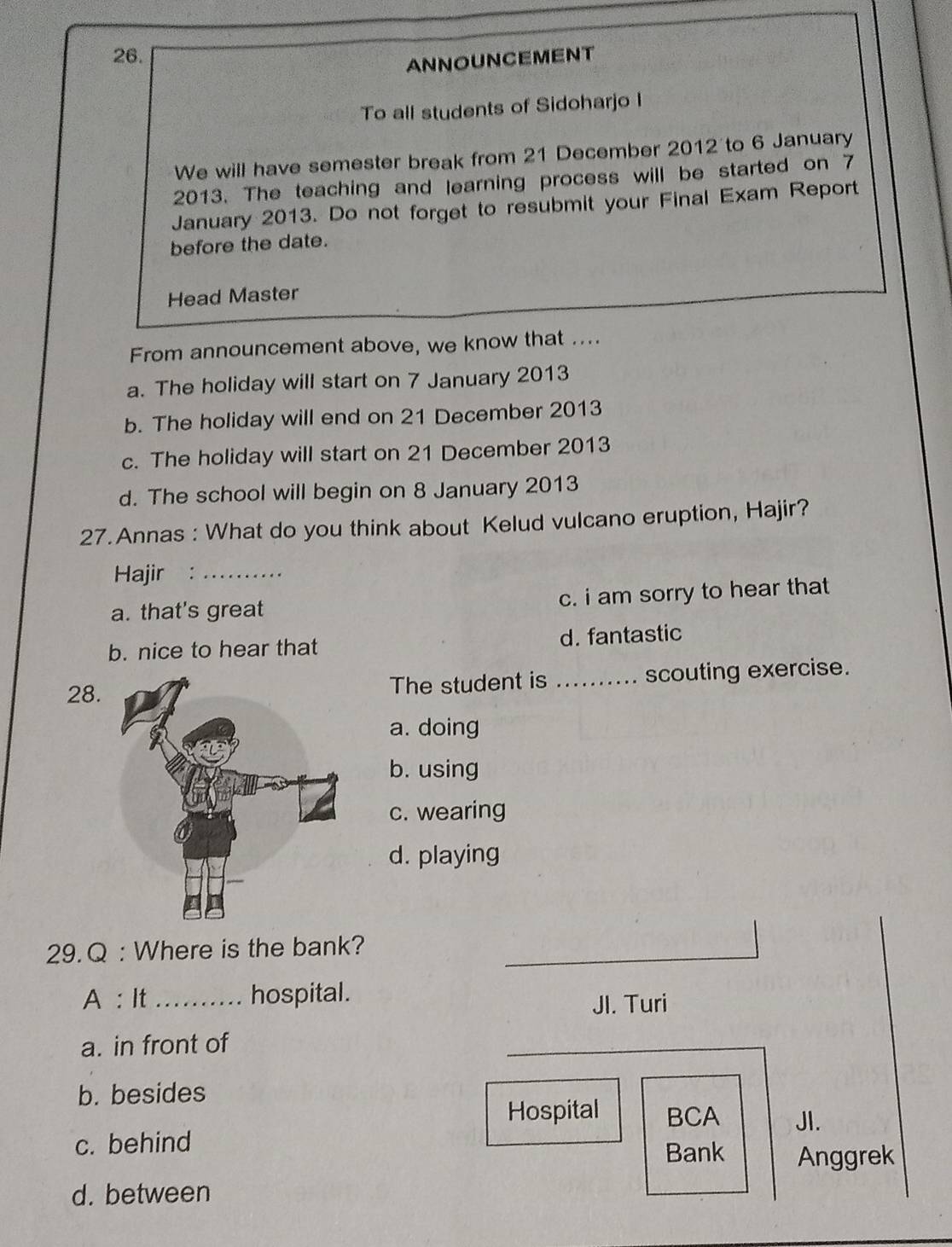 ANNOUNCEMENT
To all students of Sidoharjo I
We will have semester break from 21 December 2012 to 6 January
2013. The teaching and learning process will be started on 7
January 2013. Do not forget to resubmit your Final Exam Report
before the date.
Head Master
From announcement above, we know that ....
a. The holiday will start on 7 January 2013
b. The holiday will end on 21 December 2013
c. The holiday will start on 21 December 2013
d. The school will begin on 8 January 2013
27. Annas : What do you think about Kelud vulcano eruption, Hajir?
Hajir :_
a. that's great c. i am sorry to hear that
b. nice to hear that d. fantastic
28.The student is _scouting exercise.
a. doing
b. using
c. wearing
d. playing
29. Q : Where is the bank?
A : It_ hospital.
JI. Turi
a. in front of
_
b. besides
Hospital BCA
c. behind JI.
Bank Anggrek
d. between