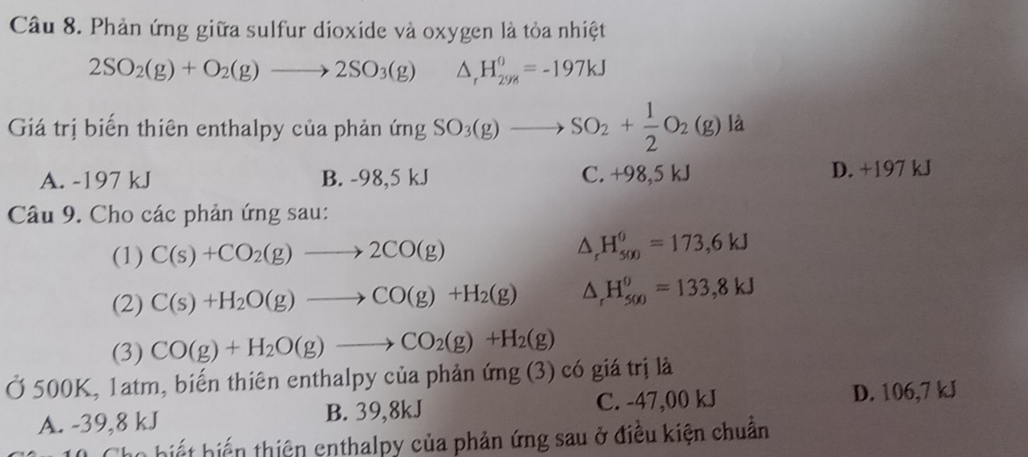 Phản ứng giữa sulfur dioxide và oxygen là tỏa nhiệt
2SO_2(g)+O_2(g)to 2SO_3(g) △ _rH_(298)^0=-197kJ
Giá trị biến thiên enthalpy của phản ứng SO_3(g)to SO_2+ 1/2 O_2(g) là
A. -197 kJ B. -98,5 kJ C. +98,5 kJ D. +197 kJ
Câu 9. Cho các phản ứng sau:
(1) C(s)+CO_2(g)to 2CO(g) △ _rH_(500)^0=173,6kJ
(2) C(s)+H_2O(g)to CO(g)+H_2(g) △ _rH_(500)^0=133,8kJ
(3) CO(g)+H_2O(g)to CO_2(g)+H_2(g)
Ở 500K, 1atm, biến thiên enthalpy của phản ứng (3) có giá trị là
A. -39,8 kJ B. 39,8kJ C. -47,00 kJ D. 106,7 kJ
Cho biết biến thiên enthalpy của phản ứng sau ở điều kiện chuẩn