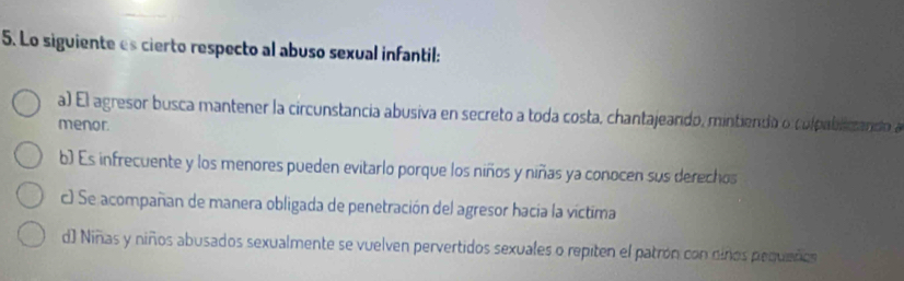 Lo siguiente es cierto respecto al abuso sexual infantil:
a) El agresor busca mantener la circunstancia abusiva en secreto a toda costa, chantajeando, mintienda o culpablicando a
menor.
b) Es infrecuente y los menores pueden evitarlo porque los niños y niñas ya conocen sus derechos
c) Se acompañan de manera obligada de penetración del agresor hacia la víctima
d) Niñas y niños abusados sexualmente se vuelven pervertidos sexuales o repiten el patrón con ciños pequeñoo