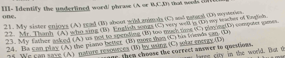 III- Identify the underlined word/ phrase (A or B,C,D) that needs corfecu 
one. 
21. My sister enjoys (A) read (B) about wild animals (C) and natural (D) mysteries. 
22. Mr. Thanh (A) who sing (B) English songs (C) very well is (D) my teacher of English. 
23. My father asked (A) us not to spending (B) too much time (C) playing(D) computer games 
24. Ba can play (A) the piano better (B) more than (C) his friends can. (D) 
05 We can save (A) nature resources (B) by using (C) solar energy.(D) 
oge, then choose the correct answer to questions. 
u large city in the world. But th