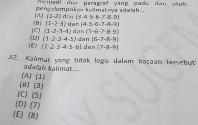 menjadi dua paragraf yang padu dan utuh,
pengelompokan kalimatnya adalah...
(A) (1-2) dan (3-4-5-6-7-8-9)
(B) (1-2-3) dan (4-5-6-7-8-9)
(C) (1-2-3-4) dan (5-6-7-8-9)
(D) (1-2-3-4-5) dan (6-7-8-9)
(E) (1-2-3-4-5-6) dan (7-8-9)
32. Kalimat yang tidak logis dalam bacaan tersebut
adalah kalimat....
(A) (1)
(B) (3)
(C) (5)
(D) (7)
(E) (8)