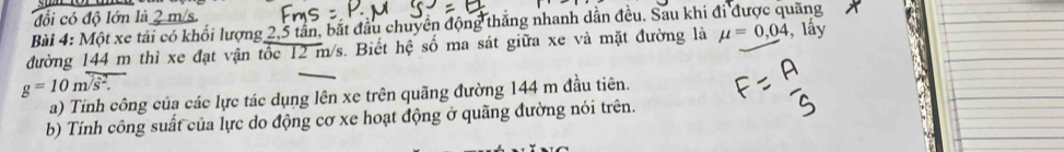 đổi có độ lớn là 2 m/s. 
Bài 4: Một xe tải có khối lượng 2,5 tần, bắt đầu chuyển động thắng nhanh dẫn đều. Sau khi đi được quãng 
đường 144 m thì xe đạt vận tốc 12 m/s. Biết hệ số ma sát giữa xe và mặt đường là mu =0,04 , lấy
g=10m/s^2. 
a) Tinh công của các lực tác dụng lên xe trên quãng đường 144 m đầu tiên. 
b) Tính công suất của lực do động cơ xe hoạt động ở quãng đường nói trên.