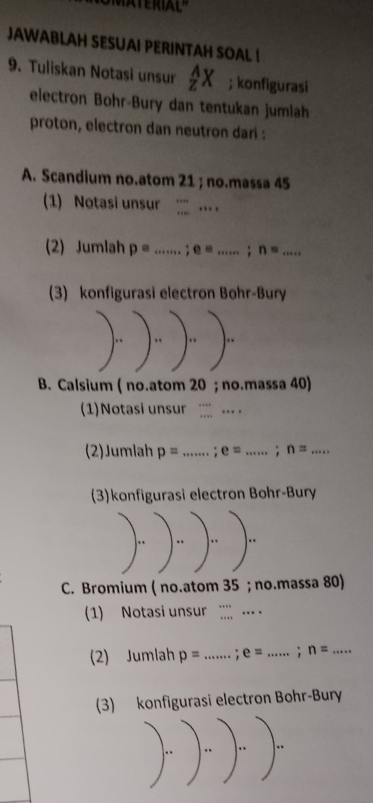 JAWABLAH SESUAI PERINTAH SOAL I
9. Tuliskan Notasi unsur _z^(AX; konfigurasi
electron Bohr-Bury dan tentukan jumlah
proton, electron dan neutron dari :
A. Scandium no.atom 21; no.massa 45
(1) Notasi unsur ·s ·s _ . 
(2) Jumlah p= _ ; e=... _ ; n=... _
3) konfigurasi electron Bohr-Bury
B. Calsium ( no.atom 20; no.massa 40)
1) Notasi unsur _
(2)Jumlah p= _. e=... _ ) ;n= ·s _
(3)konfigurasi electron Bohr-Bury
C. Bromium ( no.atom 35; no.massa 80)
1) Notasi unsur … 
(2) Jumlah p= _: e= _ ; n= _
(3) konfigurasi electron Bohr-Bury