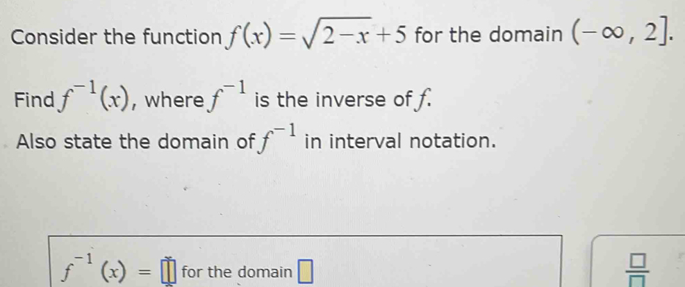 Consider the function f(x)=sqrt(2-x)+5 for the domain (-∈fty ,2]. 
Find f^(-1)(x) , where f^(-1) is the inverse of f. 
Also state the domain of f^(-1) in interval notation.
f^(-1)(x)=□ for the domain □  □ /□  