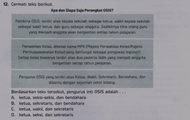 Cermati teks berikut.
Apa dan Siapa Saja Perangkat OSIS?
Pembina OSIS, terdiri atas kepala sekolah sebagai ketua, wakil kepala sekolah
sebagai wakil ketua, dan guru sebagai anggota. Sedikitnya lima orang guru
yang menjadi anggota akan bergantian setiap tahun pelajaran.
Perwakilan Kelas, dikenal nama MPK (Majelis Perwakilan Kelas/Majelis
Permusyawaratan Kelas) yang berfungsi sebagai pengawas legislatif.
Setiap kelas biasanya terdiri atas dua peserta Židik yang menjadi anggota,
bergantian setiap tahun pelajaran.
Pengurus OSIS yang terdiri atas Ketua, Wakil, Sekretaris, Bendahara, dan
dibantu dengan sejumlah seksi bidang.
Berdasarkan teks tersebut, pengurus inti OSIS adalah . . .
A. ketua, seksi-seksi, dan bendahara
B. ketua, sekretaris, dan bendahara
C. ketua, wakil, dan sekretaris
D. ketua, seksi, dan sekretaris