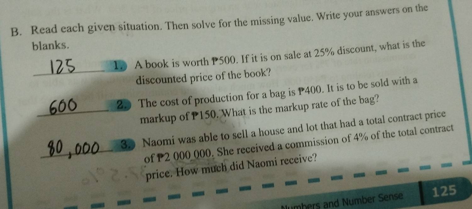 Read each given situation. Then solve for the missing value. Write your answers on the 
blanks. 
_ 
1. A book is worth P500. If it is on sale at 25% discount, what is the 
discounted price of the book? 
2. The cost of production for a bag is P400. It is to be sold with a 
_markup of P150. What is the markup rate of the bag? 
35 Naomi was able to sell a house and lot that had a total contract price 
_of P2 000 000. She received a commission of 4% of the total contract 
price. How much did Naomi receive? 
Numbers and Number Sense 125