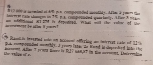 R12 000 is invested at 6% p.a. compounded monthly. After 5 years the 
interest rate changes to 7% p.a. compounded quarterly. After 3 years
am additional R1 275 is deposited. What will the value of the 
investment be after 8 years? 
Rand is invested into an account offering an interest rate of 12%
p.a. compounded monthly. 3 years later 2x Rand is deposited into the 
account. After 7 years there is R27 655,87 in the account. Determine 
the value of x.