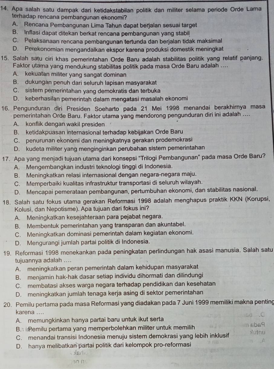 Apa salah satu dampak dari ketidakstabilan politik dan militer selama periode Orde Lama
terhadap rencana pembangunan ekonomi?
A. Rencana Pembangunan Lima Tahun dapat berjalan sesuai target
B. Inflasi dapat ditekan berkat rencana pembangunan yang stabil
C. Pelaksanaan rencana pembangunan tertunda dan berjalan tidak maksimal
D. Perekonomian mengandalkan ekspor karena produksi domestik meningkat
15. Salah satu ciri khas pemerintahan Orde Baru adalah stabilitas politik yang relatif panjang.
Faktor utama yang mendukung stabilitas politik pada masa Orde Baru adalah ....
A. kekuatan militer yang sangat dominan
B. dukungan penuh dari seluruh lapisan masyarakat
C. sistem pemerintahan yang demokratis dan terbuka
D. keberhasilan pemerintah dalam mengatasi masalah ekonomi
16. Pengunduran diri Presiden Soeharto pada 21 Mei 1998 menandai berakhirnya masa
pemerintahan Orde Baru. Faktor utama yang mendorong pengunduran diri ini adalah ....
A. konflik dengan wakil presiden
B. ketidakpuasan internasional terhadap kebijakan Orde Baru
C. penurunan ekonomi dan meningkatnya gerakan prodemokrasi
D. kudeta militer yang menginginkan perubahan sistem pemerintahan
17. Apa yang menjadi tujuan utama dari konsepsi “Trilogi Pembangunan” pada masa Orde Baru?
A. Mengembangkan industri teknologi tinggi di Indonesia.
B. Meningkatkan relasi internasional dengan negara-negara maju.
C. Memperbaiki kualitas infrastruktur transportasi di seluruh wilayah.
D. Mencapai pemerataan pembangunan, pertumbuhan ekonomi, dan stabilitas nasional.
18. Salah satu fokus utama gerakan Reformasi 1998 adalah menghapus praktik KKN (Korupsi,
Kolusi, dan Nepotisme). Apa tujuan dari fokus ini?
A. Meningkatkan kesejahteraan para pejabat negara.
B. Membentuk pemerintahan yang transparan dan akuntabel.
C. Meningkatkan dominasi pemerintah dalam kegiatan ekonomi.
D. Mengurangi jumlah partai politik di Indonesia.
19. Reformasi 1998 menekankan pada peningkatan perlindungan hak asasi manusia. Salah satu
tujuannya adalah ....
A. meningkatkan peran pemerintah dalam kehidupan masyarakat
B. menjamin hak-hak dasar setiap individu dihormati dan dilindungi
C. membatasi akses warga negara terhadap pendidikan dan kesehatan
D. meningkatkan jumlah tenaga kerja asing di sektor pemerintahan
20. Pemilu pertama pada masa Reformasi yang diadakan pada 7 Juni 1999 memiliki makna penting
karena ....
A. memungkinkan hanya partai baru untuk ikut serta
B.  Remilu pertama yang memperbolehkan militer untuk memilih
C. menandai transisi Indonesia menuju sistem demokrasi yang lebih inklusif
D. hanya melibatkan partai politik dari kelompok pro-reformasi