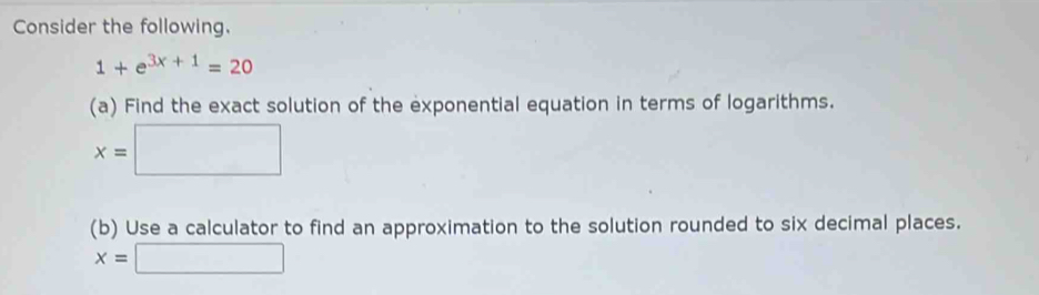 Consider the following.
1+e^(3x+1)=20
(a) Find the exact solution of the exponential equation in terms of logarithms.
x=□
(b) Use a calculator to find an approximation to the solution rounded to six decimal places.
x=□