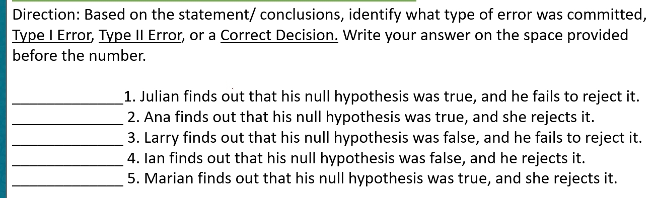 Direction: Based on the statement/ conclusions, identify what type of error was committed, 
Type I Error, Type II Error, or a Correct Decision. Write your answer on the space provided 
before the number. 
_1. Julian finds out that his null hypothesis was true, and he fails to reject it. 
_2. Ana finds out that his null hypothesis was true, and she rejects it. 
_3. Larry finds out that his null hypothesis was false, and he fails to reject it. 
_4. Ian finds out that his null hypothesis was false, and he rejects it. 
_5. Marian finds out that his null hypothesis was true, and she rejects it.