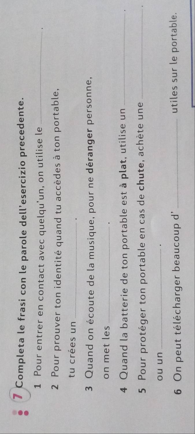 Completa le frasi con le parole dell’esercizio precedente. 
1 Pour entrer en contact avec quelqu’un, on utilise le_ 
2 Pour prouver ton identité quand tu accèdes à ton portable, 
tu crées un _. 
3 Quand on écoute de la musique, pour ne déranger personne, 
on met les_ 
. 
4 Quand la batterie de ton portable est à plat, utilise un_ 
. 
5 Pour protéger ton portable en cas de chute, achète une _. 
ou un_ 
6 On peut télécharger beaucoup d' _utiles sur le portable.
