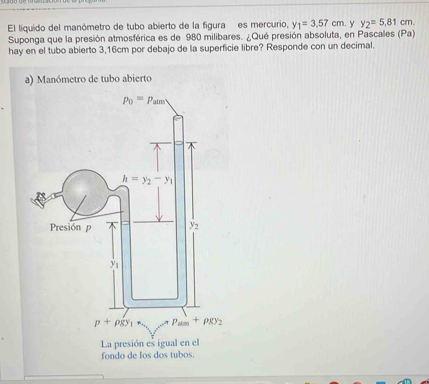 El liquido del manómetro de tubo abierto de la figura es mercurio, y_1=3,57cm. y y_2=5,81cm.
Suponga que la presión atmosférica es de 980 milibares. ¿Qué presión absoluta, en Pascales (Pa)
hay en el tubo abierto 3,16cm por debajo de la superficie libre? Responde con un decimal.
anómetro de tubo abierto
fondo de los dos tubos.