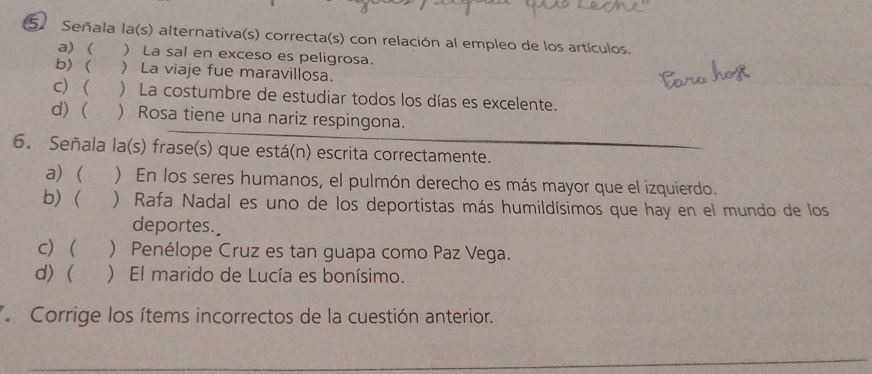 Señala la(s) alternativa(s) correcta(s) con relación al empleo de los artículos.
a) ( ) La sal en exceso es peligrosa.
b) ( ) La viaje fue maravillosa.
c) ( ) La costumbre de estudiar todos los días es excelente.
d) ( ) Rosa tiene una nariz respingona.
6. Señala la(s) frase(s) que está(n) escrita correctamente.
a) ( ) En los seres humanos, el pulmón derecho es más mayor que el izquierdo.
b)  ) Rafa Nadal es uno de los deportistas más humildísimos que hay en el mundo de los
deportes.
c) ) Penélope Cruz es tan guapa como Paz Vega.
d) ( ) El marido de Lucía es bonísimo.
Corrige los ítems incorrectos de la cuestión anterior.
_
_
_