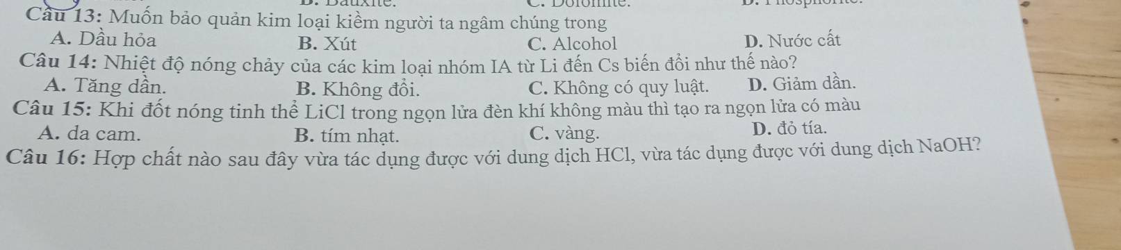 Cầu 13: Muốn bảo quản kim loại kiềm người ta ngâm chúng trong
A. Dầu hỏa B. Xút C. Alcohol D. Nước cất
Câu 14: Nhiệt độ nóng chảy của các kim loại nhóm IA từ Li đến Cs biến đổi như thế nào?
A. Tăng dần. B. Không đổi. C. Không có quy luật. D. Giảm dần.
Câu 15: Khi đốt nóng tinh thể LiCl trong ngọn lửa đèn khí không màu thì tạo ra ngọn lửa có màu
A. da cam. B. tím nhạt. C. vàng. D. đỏ tía.
Câu 16: Hợp chất nào sau đây vừa tác dụng được với dung dịch HCl, vừa tác dụng được với dung dịch NaOH?