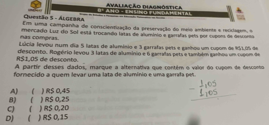 Avaliação DiAgnóstica
8º ANO - ENSINO FUNDAMENTAL
UNEMAT Crumo de Estudas e Pesquisas em Educação Ma
Questão 5 - ÁLGEBRA
Em uma campanha de conscientização da preservação do meio ambiente e reciclagem, o
mercado Luz do Sol está trocando latas de alumínio e garrafas pets por cupons de desconto
nas compras.
Lúcia levou num dia 5 latas de alumínio e 3 garrafas pets e ganhou um cupom de R$1,05 de
desconto. Rogério levou 3 latas de alumínio e 6 garrafas pets e também ganhou um cupom de
R$1,05 de desconto.
A partir desses dados, marque a alternativa que contém o valor do cupom de desconto
fornecido a quem levar uma lata de alumínio e uma garrafa pet.
A) ( ) R$ 0,45
B) ( ) R$ 0,25
C) ( ) ) R$ 0,20
D)  ) R$ 0,15