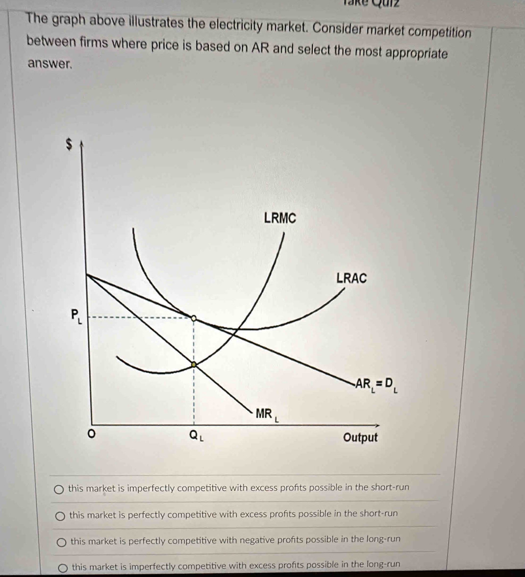 Take Qurz
The graph above illustrates the electricity market. Consider market competition
between firms where price is based on AR and select the most appropriate
answer.
this market is imperfectly competitive with excess profts possible in the short-run
this market is perfectly competitive with excess profits possible in the short-run
this market is perfectly competitive with negative profts possible in the long-run
this market is imperfectly competitive with excess profits possible in the long-run