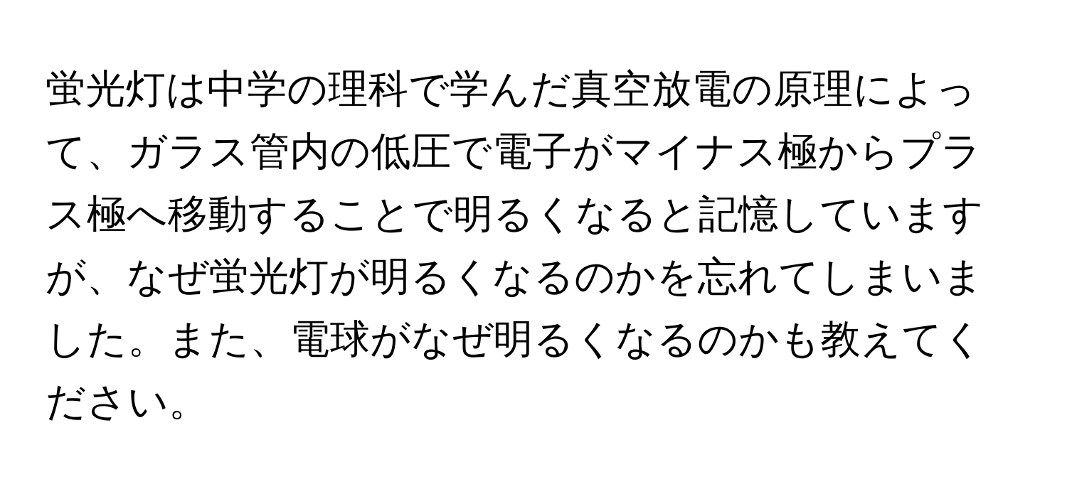 蛍光灯は中学の理科で学んだ真空放電の原理によって、ガラス管内の低圧で電子がマイナス極からプラス極へ移動することで明るくなると記憶していますが、なぜ蛍光灯が明るくなるのかを忘れてしまいました。また、電球がなぜ明るくなるのかも教えてください。