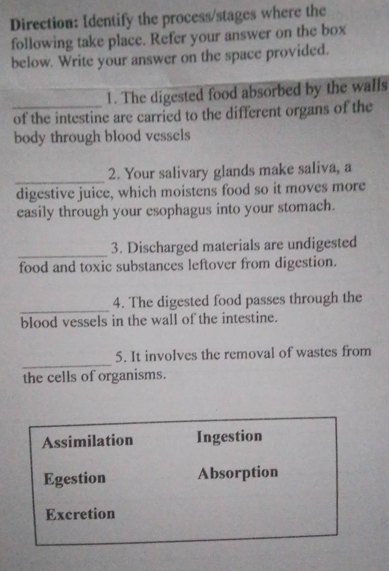 Direction: Identify the process/stages where the
following take place. Refer your answer on the box
below. Write your answer on the space provided.
_
1. The digested food absorbed by the walls
of the intestine are carried to the different organs of the
body through blood vessels
_
2. Your salivary glands make saliva, a
digestive juice, which moistens food so it moves more
easily through your esophagus into your stomach.
_
3. Discharged materials are undigested
food and toxic substances leftover from digestion.
_
4. The digested food passes through the
blood vessels in the wall of the intestine.
_
5. It involves the removal of wastes from
the cells of organisms.
Assimilation Ingestion
Egestion Absorption
Excretion