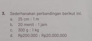 Sederhanakan perbandingan berikut ini.
a. 25cm:1m
b. 20 menit :1 am
C. 300g:1kg
d. Rp200.000:Rp20.000.000