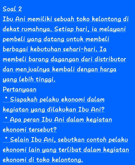 Soal 2 
Ibu Ani memiliki sebuah toko kelontong di 
dekat rumahnya. Setiap hari, ia melayani 
pembeli yang datang untuk membeli 
berbagai kebutuhan sehari-hari. Ia 
membeli barang dagangan dari distributor 
dan menjualnya kembali dengan harga 
yang lebih tinggi. 
Pertanyaan 
Siapakah pelaku ekonomi dalam 
kegiatan yang dilakukan Ibu Ani? 
* Apa peran Ibu Ani dalam kegiatan 
ekonomi tersebut? 
* Selain Ibu Ani, sebutkan contoh pelaku 
ekonomi lain yang terlibat dalam kegiatan 
ekonomi di toko kelontong.