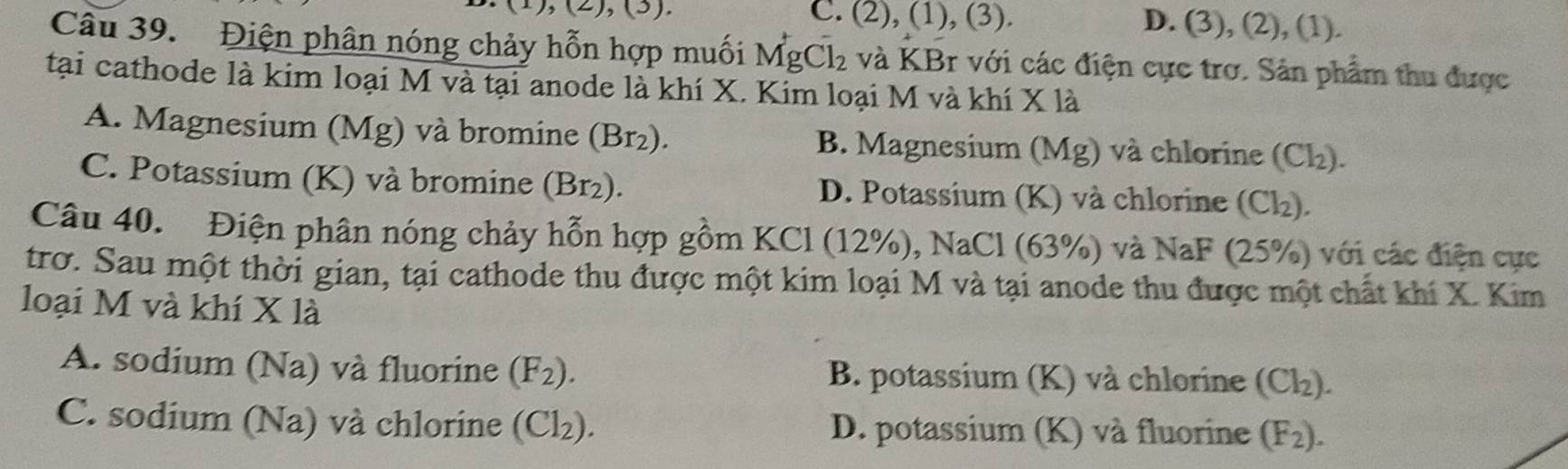 (2),(3). C. (2), (1), (3). D. (3), (2), (1).
Câu 39. Điện phân nóng chảy hỗn hợp muối MgCl_2 và KBr với các điện cực trơ. Sản phẩm thu được
tại cathode là kim loại M và tại anode là khí X. Kim loại M và khí x là
A. Magnesium (Mg) và bromine (Br₂). B. Magnesium (Mg) và chlorine (Cl₂).
C. Potassium (K) và bromine (Br₂). D. Potassium (K) và chlorine (Cl₂).
Câu 40. Điện phân nóng chảy hỗn hợp gồm KCl (12%), NaCl (63%) và NaF (25%) với các điện cực
trơ. Sau một thời gian, tại cathode thu được một kim loại M và tại anode thu được một chất khí X. Kim
loại M và khí X là
A. sodium (Na) và fluorine (F_2). B. potassium (K) và chlorine (Cl_2).
C. sodium (Na) và chlorine (Cl_2). D. potassium (K) và fluorine (F_2).