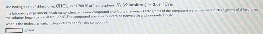 The boiling point of chloroform, CHCl_3. , is 61.700°C at 1 atmosphere. K_b (chloroform) =3.67°C/m
In a laboratory experiment, students synthesized a new compound and found that when 11.92 grams of the compound were dissolved in 263.8 grams of chloroform, 
the solution began to boil at 62.129°C. The compound was also found to be nonvolatile and a non-electrolyte. 
What is the molecular weight they determined for this compound?
g/mol