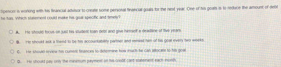 Spencer is working with his financial advisor to create some personal financial goals for the next year. One of his goals is to reduce the amount of debt
he has. Which statement could make his goal specific and timely?
A. He should focus on just his student loan debt and give himself a deadline of five years
B. He should ask a friend to be his accountability partner and remind him of his goal every two weeks.
C. He should-review his current finances to determine how much he can allocate to his goal
D. He should pay only the minimum payment on his credit card statement each month.