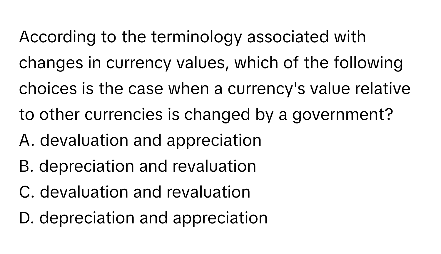 According to the terminology associated with changes in currency values, which of the following choices is the case when a currency's value relative to other currencies is changed by a government?
A. ﻿devaluation and appreciation
B. ﻿depreciation and revaluation
C. ﻿devaluation and revaluation
D. ﻿depreciation and appreciation