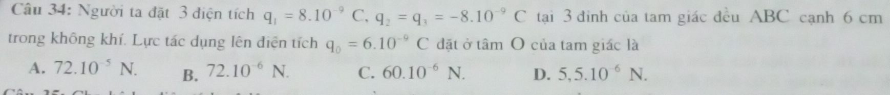 Người ta đặt 3 điện tích q_1=8.10^(-9)C, q_2=q_3=-8.10^(-9)C tại 3 đinh của tam giác đều ABC cạnh 6 cm
trong không khí. Lực tác dụng lên diện tích q_0=6.10^(-9)C đặt ở tấ mbigcirc của tam giác là
A. 72.10^(-5)N. B. 72.10^(-6)N. C. 60.10^(-6)N. D. 5,5.10^(-6)N.