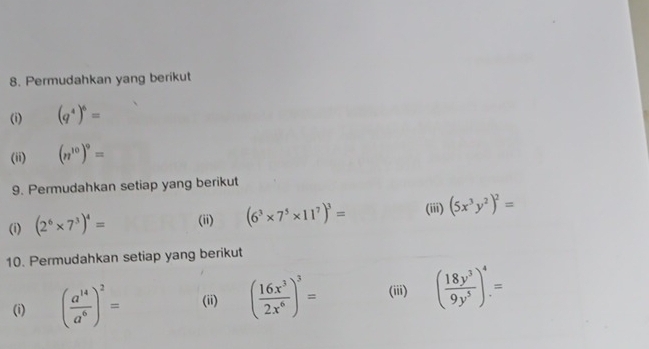 Permudahkan yang berikut 
(i) (q^4)^6=
(ii) (n^(10))^9=
9. Permudahkan setiap yang berikut 
(i) (2^6* 7^3)^4= (ii) (6^3* 7^5* 11^7)^3= (iii) (5x^3y^2)^2=
10. Permudahkan setiap yang berikut 
(i) ( a^(14)/a^6 )^2= (ii) ( 16x^3/2x^6 )^3= (iii) ( 18y^3/9y^5 )^4=