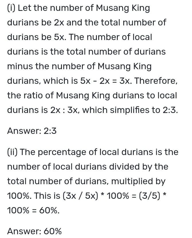 Let the number of Musang King 
durians be 2x and the total number of 
durians be 5x. The number of local 
durians is the total number of durians 
minus the number of Musang King 
durians, which is 5x-2x=3x. Therefore, 
the ratio of Musang King durians to local 
durians is 2x:3x , which simplifies to 2:3. 
Answer: 2:3
(ii) The percentage of local durians is the 
number of local durians divided by the 
total number of durians, multiplied by
100%. This is (3x/5x)*100% =(3/5) *
100% =60%. 
Answer: 60%