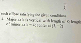 each ellipse satisfying the given conditions. 
4. Major axis is vertical with length of 8; length 
of minor axis =4; center at (3,-2)