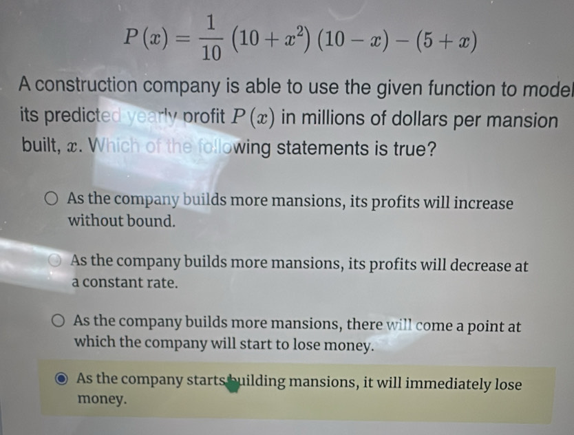 P(x)= 1/10 (10+x^2)(10-x)-(5+x)
A construction company is able to use the given function to moder
its predicted yearly profit P(x) in millions of dollars per mansion
built, x. Which of the following statements is true?
As the company builds more mansions, its profits will increase
without bound.
As the company builds more mansions, its profits will decrease at
a constant rate.
As the company builds more mansions, there will come a point at
which the company will start to lose money.
As the company starts building mansions, it will immediately lose
money.