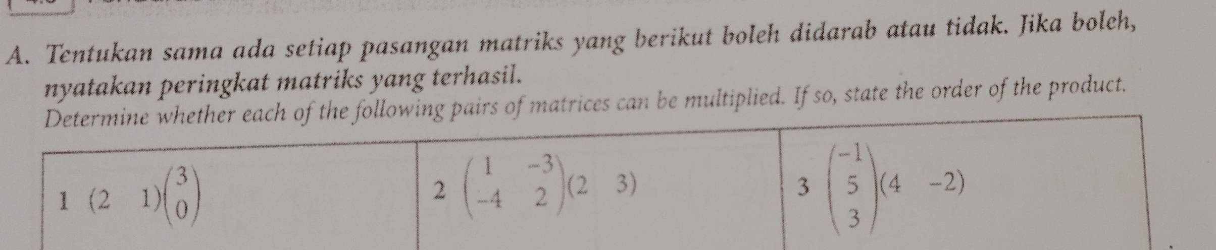 Tentukan sama ada setiap pasangan matriks yang berikut boleh didarab atau tidak. Jika boleh,
nyatakan peringkat matriks yang terhasil.
airs of matrices can be multiplied. If so, state the order of the product.