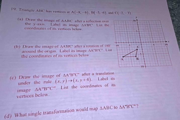 Triangle ABC has vertices at A(-8,-6), B(-3,-6) , and C(-2,-3)
(a) Draw the image of △ ABC after a reflection over 
the y-axis. Label its image △ A'B'C. List the 
coordinates of its vertices below. 
(b) Draw the image of △ A'B'C' after a rotation of 180°
around the origin. Label its image △ A''B''C''. List 
the coordinates of its vertices below. 
(c) Draw the image of △ A''B''C'' after a translation 
under the rule (x,y)to (x,y+4). . Label its 
image △ A'''B''C'' List the coordinates of its 
vertices below. 
(d) What single transformation would map △ ABC to △ A'B''C' ?