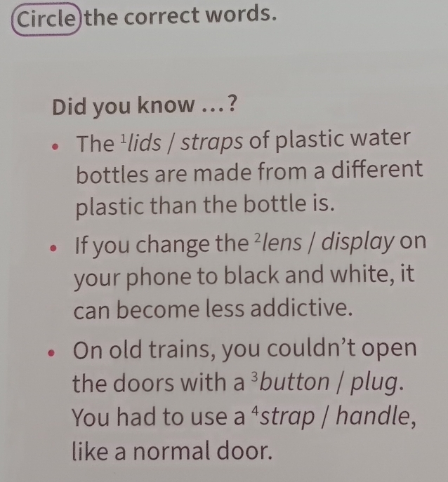 Circle)the correct words.
Did you know ...?
The ¹lids / straps of plastic water
bottles are made from a different
plastic than the bottle is.
If you change the ²lens / display on
your phone to black and white, it
can become less addictive.
On old trains, you couldn’t open
the doors with a^3 button / plug.
You had to use a^4 strap / handle,
like a normal door.