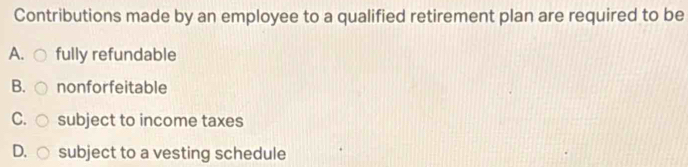 Contributions made by an employee to a qualified retirement plan are required to be
A. fully refundable
B. nonforfeitable
C. subject to income taxes
D. subject to a vesting schedule