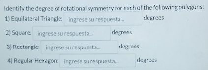 Identify the degree of rotational symmetry for each of the following polygons: 
1) Equilateral Triangle: ingrese su respuesta... degrees 
2) Square: ingrese su respuesta... degrees 
3) Rectangle: ingrese su respuesta... degrees 
4) Regular Hexagon: ingrese su respuesta... degrees