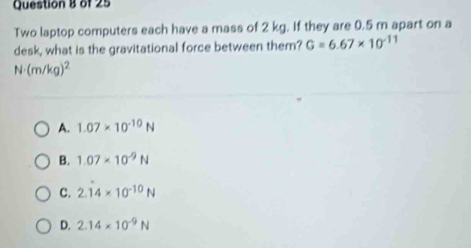 Two laptop computers each have a mass of 2 kg. If they are 0.5 m apart on a
desk, what is the gravitational force between them? G=6.67* 10^(-11)
N· (m/kg)^2
A. 1.07* 10^(-10)N
B. 1.07* 10^(-9)N
C. 2.dot 14* 10^(-10)N
D. 2.14* 10^(-9)N