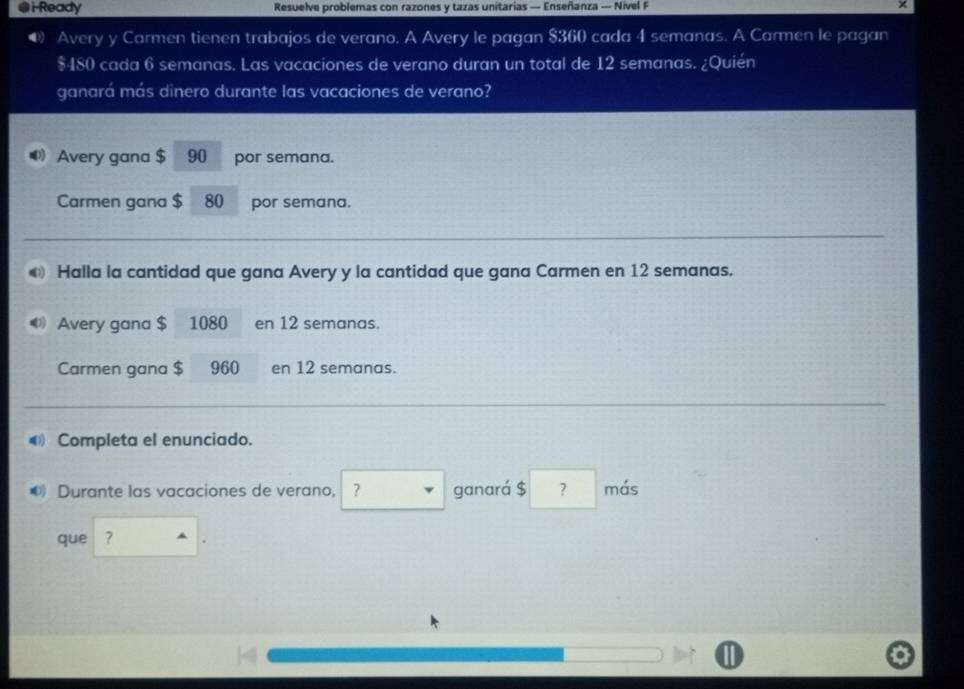 i-Ready Resuelve problemas con razones y tazas unitarias — Enseñanza — Nivel F 
● Avery y Carmen tienen trabajos de verano. A Avery le pagan $360 cada 4 semanas. A Carmen le pagan
$480 cada 6 semanas. Las vacaciones de verano duran un total de 12 semanas. ¿Quién 
ganará más dinero durante las vacaciones de verano? 
Avery gana $ 90 por semana. 
Carmen gana $ 80 por semana. 
Halla la cantidad que gana Avery y la cantidad que gana Carmen en 12 semanas. 
Avery gana $ 1080 en 12 semanas. 
Carmen gana $ 960 en 12 semanas. 
Completa el enunciado. 
Durante las vacaciones de verano, ganará $ ? más 
que ?