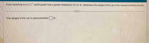 A car traveling on a 2.1° uphill grade has a grade resistance of 111 ib. Determine the weight of the car to the nearest hundred pounds. 
The weight of the car is approximately □ ib.