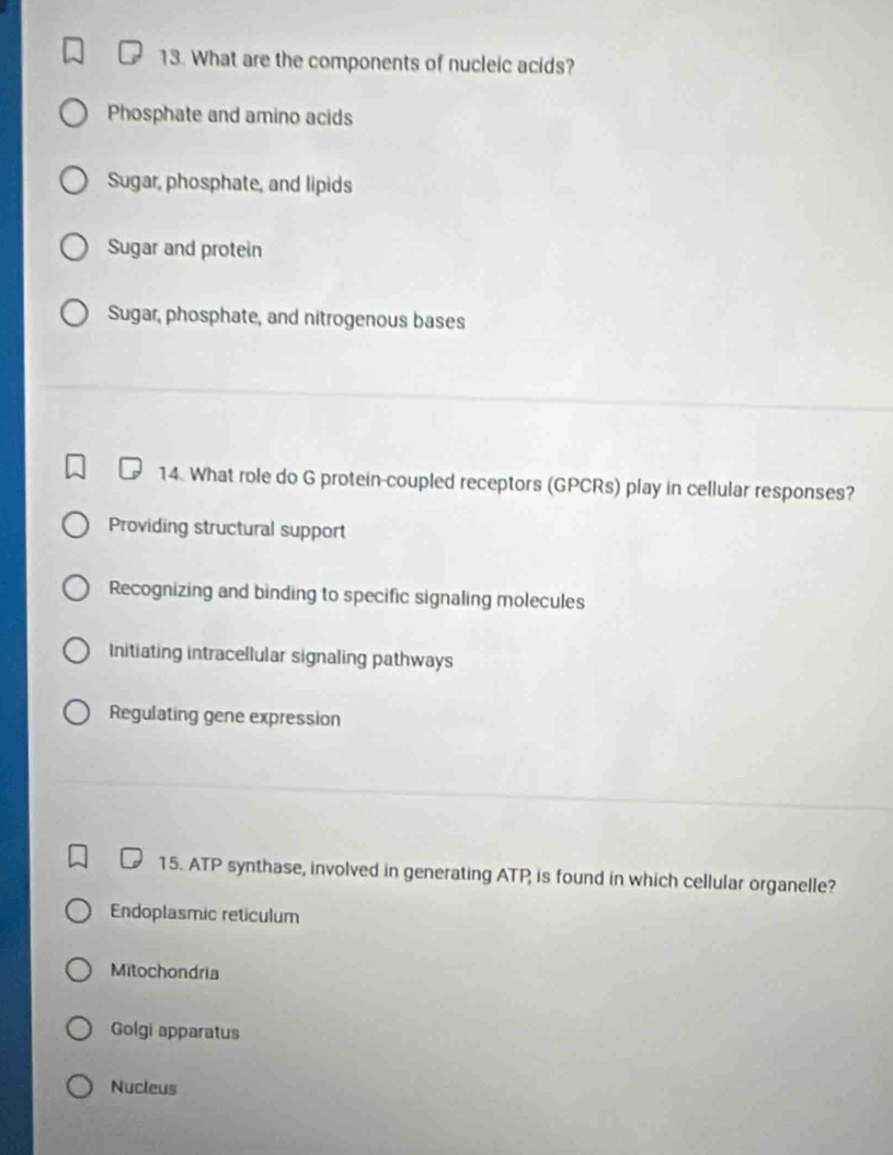 What are the components of nucleic acids?
Phosphate and amino acids
Sugar, phosphate, and lipids
Sugar and protein
Sugar, phosphate, and nitrogenous bases
14. What role do G protein-coupled receptors (GPCRs) play in cellular responses?
Providing structural support
Recognizing and binding to specific signaling molecules
Initiating intracellular signaling pathways
Regulating gene expression
15. ATP synthase, involved in generating ATP is found in which cellular organelle?
Endoplasmic reticulum
Mitochondria
Golgi apparatus
Nucleus