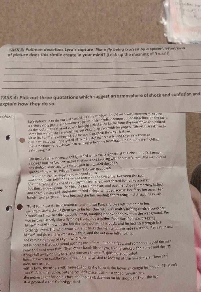 TASK 3: Pullman describes Lyra’s capture ‘like a fly being trussed by a spider’. What kind
_
of picture does this simile create in your mind? [Look up the meaning of ‘truss’l]
_
_
_
_
TASK 4: Pick out three quotations which suggest an atmosphere of shock and confusion and
explain how they do so.
s
Lyra tiptoed up to the hut and peeped in at the window. An old man was laboriously reading
a picture story paper and smoking a pipe, with his spaniel daemon curled up asleep on the table.
As she looked, the man got up and brought a blackened kettle from the iron stove and poured
some hot water into a cracked mug before settling back with his paper. "Should we ask him to
let us in, Pan?" she whispered, but he was distracted; He was a bat, an
owl, a wildcat again; She looked all round, catching his panic, and then saw them at
the same time as he did: two men running at her, one from each side, the nearer holding
a throwing net.
Pan uttered a harsh scream and launched himself as a leopard at the closer man's daemon,
a savage looking fox, bowling her backward and tangling with the man's legs. The man cursed
and dodged aside, and Lyra darted past him toward the open
spaces of the wharf. What she mustn't do was get boxed
in a corner. Pan, an eagle now, swooped at her
and cried, "Left! Left!" She swerved that way and saw a gap between the coal-
spirit barrels and the end of a corrugated iron shed, and darted for it like a bullet.
But those throwing nets! She heard a hiss in the air, and past her cheek something lashed
and sharply stung, and loathsome tarred strings whipped across her face, her arms, her
hands, and tangled and held her, and she fell, snarling and tearing and struggling in vain.
"Pan! Pan!" But the fox daemon tore at the cat Pan, and Lyra felt the pain in her
own flesh, and sobbed a great cry as he fell. One man was swiftly lashing cords around her
around her limbs, her throat, body, head, bundling her over and over on the wet ground. She
was helpless, exactly like a fly being trussed by a spider. Poor hurt Pan was dragging
himself toward her, with the fox daemon worrying his back, and he had no strength left
to change, even. The whole world grew still as the man tying the net saw it too. Pan sat up and
blinked, and then there was a soft thud, and the net man fell choking
and gasping right across Lyra, who cried
out in horror: that was blood gushing out of him! Running feet, and someone hauled the man
away and bent over him; Then other hands lifted Lyra, a knife snicked and pulled and the net
strings fell away one by one, and she tore them off, spitting, and hurled
herself down to cuddle Pan. Kneeling, she twisted to look up at the newcomers. Three dark
men, one armed
with a bow, the others with knives; And as she turned, the bowman caught his breath. "That en't
Lyra?" A familiar voice, but she couldn't place it till he stepped forward and
the nearest light fell on his face and the hawk daemon on his shoulder. Then she had
it. A gyptian! A real Oxford gyptian!