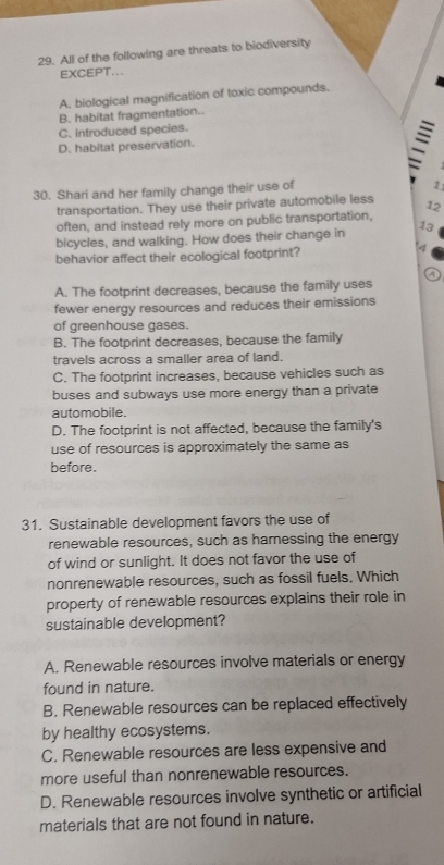 All of the following are threats to biodiversity
EXCEPT...
A. biological magnification of toxic compounds.
B. habitat fragmentation..
C. introduced species.
D. habitat preservation.
=
30. Shari and her family change their use of
1
transportation. They use their private automobile less
often, and instead rely more on public transportation, 12
bicycles, and walking. How does their change in 13
behavior affect their ecological footprint?
4
a
A. The footprint decreases, because the family uses
fewer energy resources and reduces their emissions
of greenhouse gases.
B. The footprint decreases, because the family
travels across a smaller area of land.
C. The footprint increases, because vehicles such as
buses and subways use more energy than a private
automobile.
D. The footprint is not affected, because the family's
use of resources is approximately the same as
before.
31. Sustainable development favors the use of
renewable resources, such as harnessing the energy
of wind or sunlight. It does not favor the use of
nonrenewable resources, such as fossil fuels. Which
property of renewable resources explains their role in
sustainable development?
A. Renewable resources involve materials or energy
found in nature.
B. Renewable resources can be replaced effectively
by healthy ecosystems.
C. Renewable resources are less expensive and
more useful than nonrenewable resources.
D. Renewable resources involve synthetic or artificial
materials that are not found in nature.