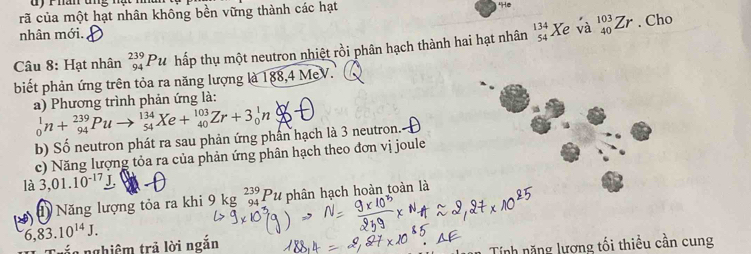 hăn ung nạt mn 
rã của một hạt nhân không bền vững thành các hạt "He 
nhân mới. 
Câu 8: Hạt nhân _(94)^(239)Pu hấp thụ một neutron nhiệt rồi phân hạch thành hai hạt nhân beginarrayr 134 54endarray Xe và _(40)^(103)Zr. Cho 
biết phản ứng trên tỏa ra năng lượng là 188, 4 MeV. 
a) Phương trình phản ứng là:
_0^(1n+_(94)^(239)Puto _(54)^(134)Xe+_(40)^(103)Zr+3_0^1n_+^8
b) Số neutron phát ra sau phản ứng phân hạch là 3 neutron. 
c) Năng lượng tỏa ra của phản ứng phân hạch theo đơn vị joule 
là 3,01.10^-17)_ J, 
1) Năng lượng tỏa ra khi 9 kg _(94)^(239)Pu * phân hạch hoàn toàn là
6,83.10^(14)J. 
Trắc nghiêm trả lời ngắn 
Tính năng lương tối thiều cần cung