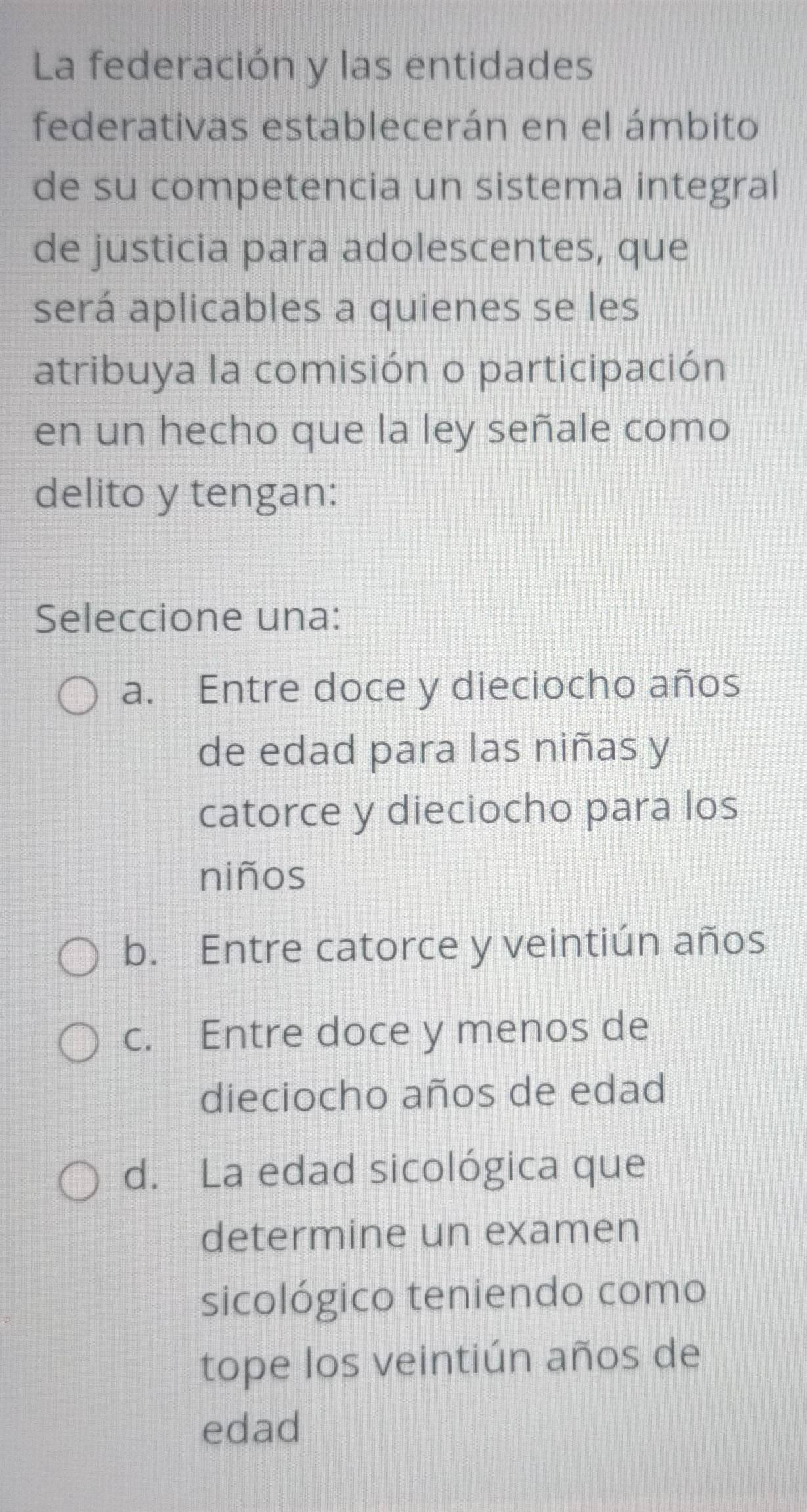 La federación y las entidades
federativas establecerán en el ámbito
de su competencia un sistema integral
de justicia para adolescentes, que
será aplicables a quienes se les
atribuya la comisión o participación
en un hecho que la ley señale como
delito y tengan:
Seleccione una:
a. Entre doce y dieciocho años
de edad para las niñas y
catorce y dieciocho para los
niños
b. Entre catorce y veintiún años
c. Entre doce y menos de
dieciocho años de edad
d. La edad sicológica que
determine un examen
sicológico teniendo como
tope los veintiún años de
edad