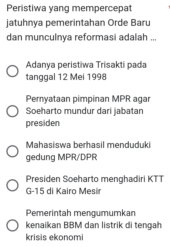 Peristiwa yang mempercepat
jatuhnya pemerintahan Orde Baru
dan munculnya reformasi adalah ...
Adanya peristiwa Trisakti pada
tanggal 12 Mei 1998
Pernyataan pimpinan MPR agar
Soeharto mundur dari jabatan
presiden
Mahasiswa berhasil menduduki
gedung MPR/DPR
Presiden Soeharto menghadiri KTT
G- 15 di Kairo Mesir
Pemerintah mengumumkan
kenaikan BBM dan listrik di tengah
krisis ekonomi